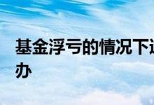 基金浮亏的情况下适合做t吗 基金浮亏该怎么办