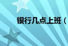 银行几点上班（银行几点开门营业）