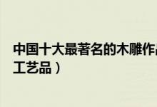 中国十大最著名的木雕作品（著名木雕作品欣赏大师级木雕工艺品）