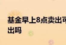 基金早上8点卖出可以吗 基金下午4点可以卖出吗
