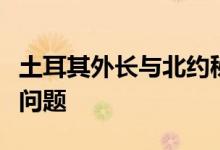 土耳其外长与北约秘书长通电话讨论北约扩张问题