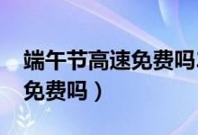 端午节高速免费吗2021年几天（端午节高速免费吗）
