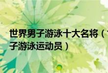世界男子游泳十大名将（世界男子泳坛名将盘点最著名的男子游泳运动员）