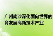 广州南沙深化面向世界的粤港澳全面合作总体方案发布：培育发展高新技术产业