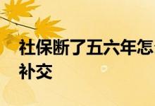 社保断了五六年怎么办 社保断了五六年如何补交 