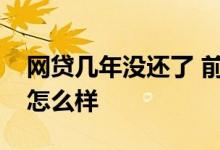 网贷几年没还了 前几年的网贷一直没有还会怎么样