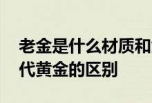 老金是什么材质和黄金有什么区别 老金和现代黄金的区别
