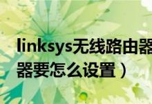 linksys无线路由器怎么设置（LINKSYS路由器要怎么设置）