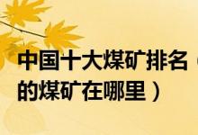 中国十大煤矿排名（中国煤矿排行榜中国最大的煤矿在哪里）