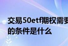 交易50etf期权需要什么条件 开通50etf期权的条件是什么 