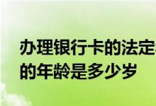 办理银行卡的法定年龄是多少岁 办理银行卡的年龄是多少岁