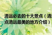 清远必去的十大景点（清远十大最美景点清远最美的旅游景点清远最美的地方介绍）