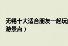 无锡十大适合朋友一起玩的地方（无锡适合朋友一起去的旅游景点）