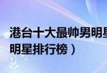 港台十大最帅男明星（港台最帅的男星港台男明星排行榜）