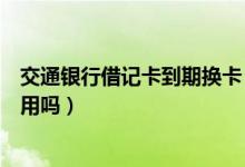 交通银行借记卡到期换卡（交通银行信用卡换卡后老卡还能用吗）