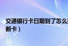 交通银行卡日期到了怎么换（交通银行信用卡到期如何更换新卡）