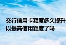 交行信用卡额度多久提升一次 交行信用卡已经使用5年了可以提高信用额度了吗