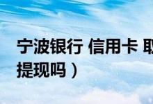 宁波银行 信用卡 取现（宁波银行信用卡可以提现吗）
