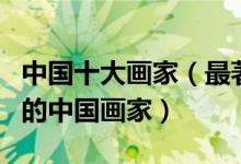 中国十大画家（最著名的国画大师最具影响力的中国画家）