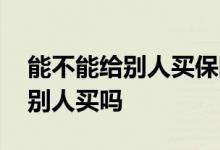 能不能给别人买保险 给小孩买保险可以委托别人买吗