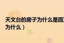 天文台的房子为什么是圆顶的（天文台的房子是圆顶的的是为什么）