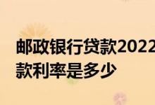 邮政银行贷款2022最新利率 邮政储蓄银行贷款利率是多少