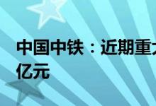 中国中铁：近期重大工程中标价合计约753.7亿元