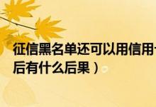 征信黑名单还可以用信用卡吗（上饶银行信用卡进入黑名单后有什么后果）