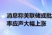 消息称美联储或批准加息75个基点美债收益率应声大幅上涨