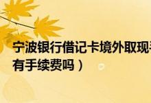 宁波银行借记卡境外取现手续费（宁波银行信用卡跨行取款有手续费吗）