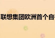联想集团欧洲首个自有生产基地正式落成投产