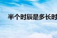 半个时辰是多长时间（半个时辰是多久）