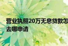 营业执照20万无息贷款怎么申请 2020年营业执照无息贷款去哪申请