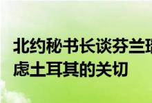 北约秘书长谈芬兰瑞典“入约”：需严肃地考虑土耳其的关切