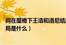 同在屋檐下王浩和洛尼结局（同在屋檐下中洛妮和江浩的结局是什么）