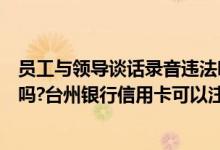 员工与领导谈话录音违法吗（台州银行信用卡可以电话注销吗?台州银行信用卡可以注销吗?）