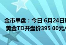 金市早盘：今日 6月24日现货黄金开盘价1822 25美元/盎司 黄金TD开盘价395 00元/克