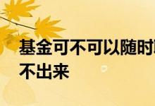 基金可不可以随时取出来 基金什么情况下取不出来