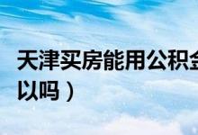 天津买房能用公积金吗（天津用公积金买车可以吗）