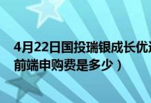 4月22日国投瑞银成长优选混合近三月以来涨了多少（基金前端申购费是多少）