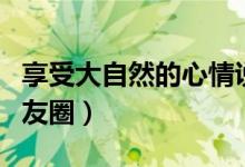 享受大自然的心情说说（享受大自然如何发朋友圈）