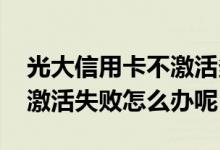 光大信用卡不激活多久失效 请问光大信用卡激活失败怎么办呢