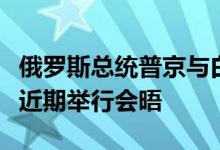 俄罗斯总统普京与白俄罗斯总统卢卡申科将于近期举行会晤