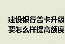 建设银行普卡升级成金卡额度 建设银行普卡要怎么样提高额度