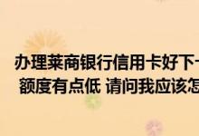 办理莱商银行信用卡好下卡吗 我办理了一张莱商银行信用卡 额度有点低 请问我应该怎样去提升额度