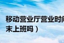 移动营业厅营业时间（移动营业厅营业时间周末上班吗）