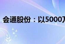 会通股份：以5000万元-1亿元回购公司股份