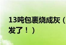 13吨包裹烧成灰（七千多件快递被烧已经补发了！）