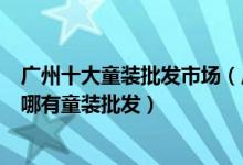 广州十大童装批发市场（广州儿童童装批发市场哪里好广州哪有童装批发）