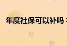 年度社保可以补吗 社保补缴有时间限制吗 